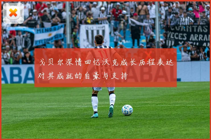 戈贝尔深情回忆沃克成长历程表达对其成就的自豪与支持