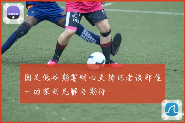 国足低谷期需耐心支持记者谈邵佳一的深刻见解与期待