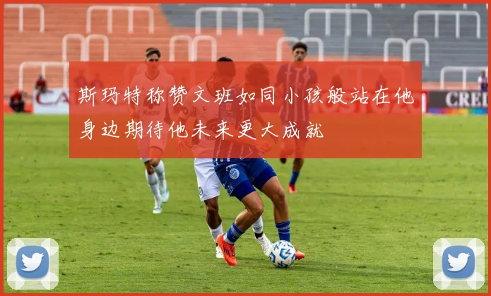 斯玛特称赞文班如同小孩般站在他身边期待他未来更大成就