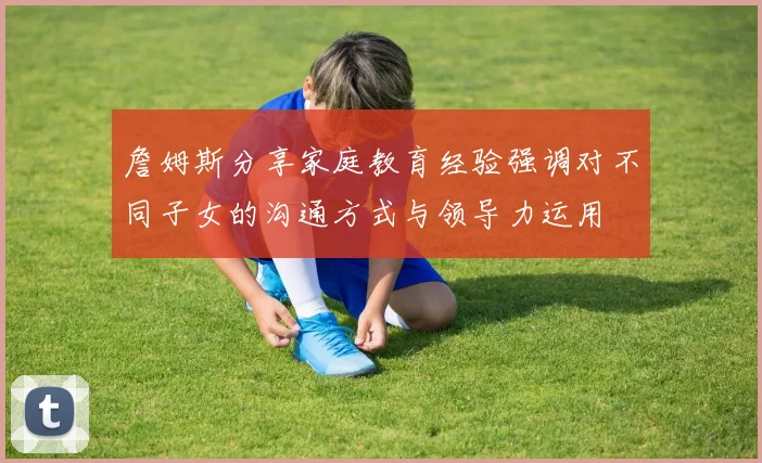 詹姆斯分享家庭教育经验强调对不同子女的沟通方式与领导力运用
