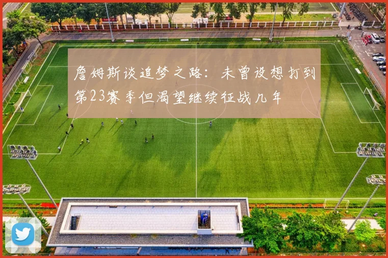 詹姆斯谈追梦之路：未曾设想打到第23赛季但渴望继续征战几年