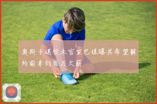 奥斯卡退役未官宣巴媒曝其希望解约前拿到百万欠薪