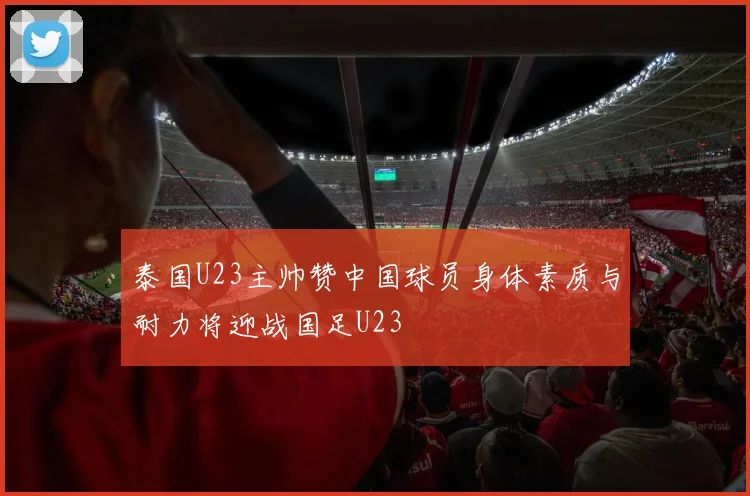 泰国U23主帅赞中国球员身体素质与耐力将迎战国足U23