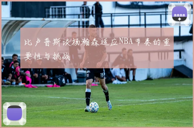 比卢普斯谈杨瀚森适应NBA节奏的重要性与挑战