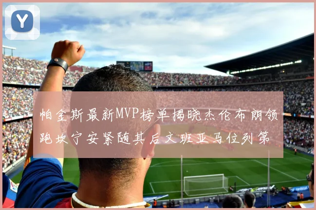 帕金斯最新MVP榜单揭晓杰伦布朗领跑坎宁安紧随其后文班亚马位列第三