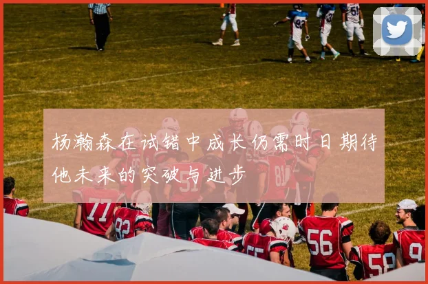 杨瀚森在试错中成长仍需时日期待他未来的突破与进步