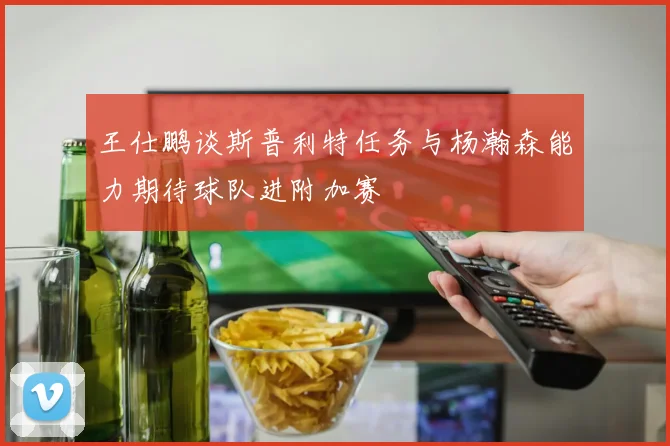 王仕鹏谈斯普利特任务与杨瀚森能力期待球队进附加赛