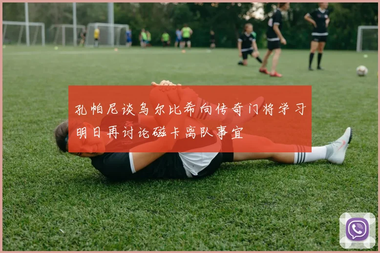 孔帕尼谈乌尔比希向传奇门将学习明日再讨论磁卡离队事宜