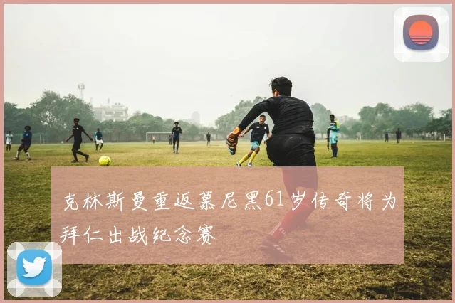 克林斯曼重返慕尼黑61岁传奇将为拜仁出战纪念赛