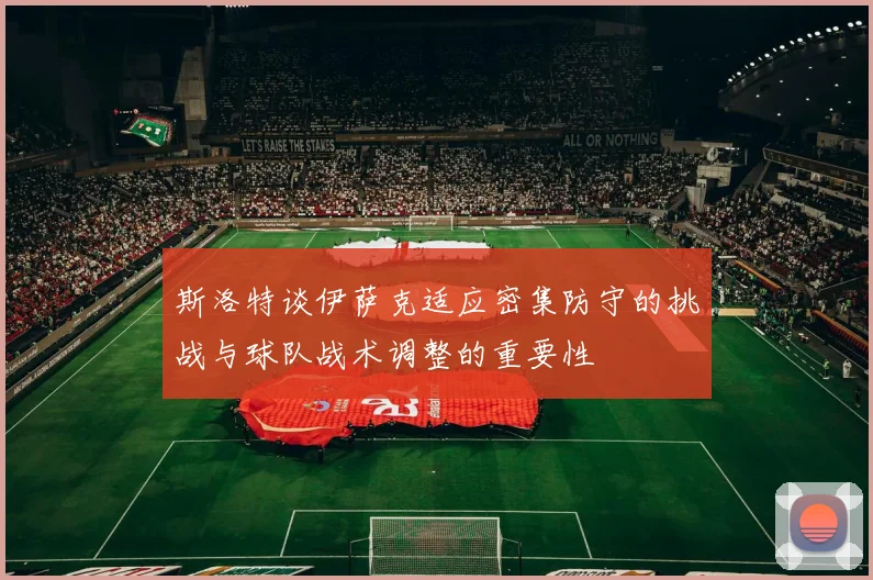 斯洛特谈伊萨克适应密集防守的挑战与球队战术调整的重要性