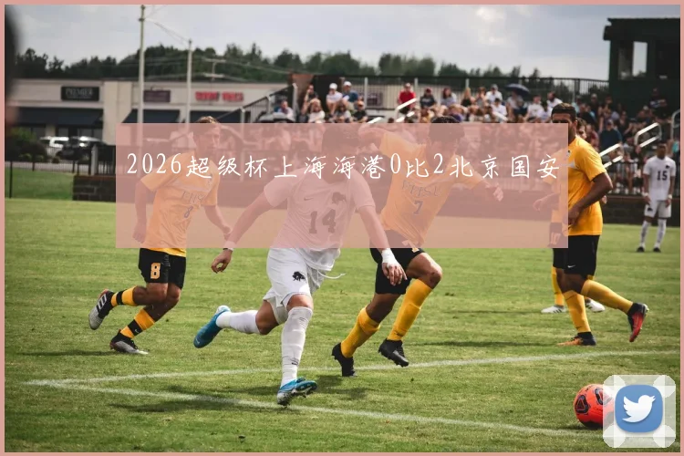 2026超级杯上海海港0比2北京国安