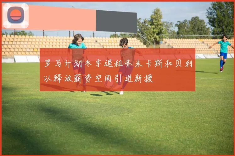 罗马计划冬季退租齐米卡斯和贝利以释放薪资空间引进新援