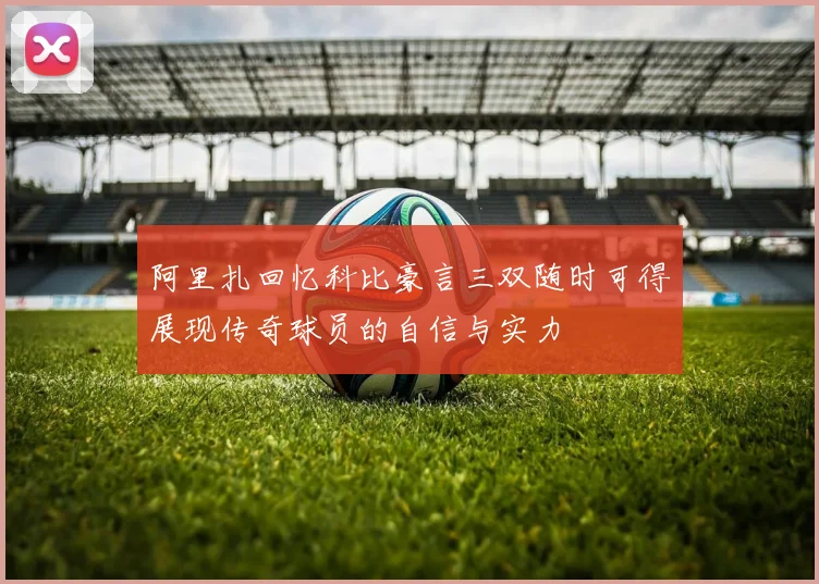 阿里扎回忆科比豪言三双随时可得展现传奇球员的自信与实力